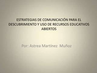 ESTRATEGIAS DE COMUNICACIÓN PARA EL
DESCUBRIMIENTO Y USO DE RECURSOS EDUCATIVOS
ABIERTOS

Por: Astrea Martínez Muñoz

 