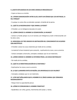 9. ¿EXISTE INTELIGENCIA EN LOS SERES ANIMALES IRRACIONALES? 
- Si pero en base a su instinto 
10. ¿TIENEN COMUNICACIÓN ENTRE ELLOS, EXISTE UN CÓDIGO QUE LOS DISTINGUE, SI 
NO, PORQUE? 
- Si, porque es como ellos se entienden ejemplo: el ladrido de los perros. 
11. ¿QUÉ ES LA RACIONALIDAD Y QUE ANIMAL LA POSEE? 
- El hombre y es la inteligencia basada en la razón. 
12. ¿CÓMO CONOCE EL HOMBRE SU COSMOVISIÓN, SU MUNDO? 
- Conoce su mundo porque es un ser racional, con inteligencia y razón e interactuando con 
los otros seres. 
13. MENCIONA LOS TRES GRADOS DE ABSTRACCIÓN DEL CONOCIMIENTO DE ACUERDO 
CON ARISTÓTELES 
- El hombre conoce las cosas materiales por medio de los sentidos. 
- Lo material lo hace inmaterial para conocerlo, espiritualiza las cosas, saca su esencia. 
- Conoce conceptos universales, conceptos complejos que no son materiales. 
14. ¿CÓMO CONOCE EL HOMBRE SU ENTORNO FÍSICO, LAS COSAS MATERIALES? 
- Por medio de los sentidos. 
15. ¿QUÉ ES LA INMATERIALIZACIÓN DE LO MATERIAL? 
- Espiritualizar las cosas y sacar su esencia. 
16. ¿A QUE LLAMAMOS ENTES DE RAZÓN, LOS UNIVERSALES O LOS VALORES? 
- Conceptos complejos que no son materiales. 
17. ¿POR QUÉ SEÑALAMOS QUE EL HOMBRE ES EL ÚNICO ANIMAL QUE COMUNICA 
RACIONALMENTE? 
- Porque tiene la capacidad de pensar. 
18. ¿CÓMO SE COMUNICABA EL HOMBRE PRIMITIVO? 
- Ayudándose con señas, gestos, movimientos del cuerpo y manos. 
 