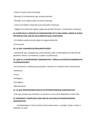 - Emisor: Es quien envía el mensaje. 
- Mensaje: Es la información que se desea trasmitir. 
- Receptor: Es el sujeto a quien se envía el mensaje. 
- Canal: es el medio a través del cual se trasmite el mensaje. 
- Código: Es el sistema de signos y reglas que permite formular y comprender el mensaje. 
28. EJEMPLIFICA EL PROCESO DE COMUNICACIÓN EN TU VIDA DIARIA, DONDE SE PUEDA 
DISTINGUIR CADA UNO DE LOS ELEMENTOS QUE LO INTEGRAN 
- En la Radio cuando anuncian algo o en alguna entrevista. 
-En la escuela 
29. ¿A QUE LLAMAMOS RETROALIMENTACIÓN? 
- Información que se proporciona a otra persona, sobre su desempeño con intención de 
permitirle reforzar sus fortalezas y superar sus diferencias. 
30. ¿QUÉ ES LA INTERFERENCIA COMUNICATIVA Y SEÑALA LAS DISTINTAS BARRERAS EN 
LA COMUNICACIÓN? 
- Son las barreras u obstáculos que pueden intervenir en el proceso de la comunicación. 
-Semánticas 
-Físicas 
-Fisiológicas 
-Psicológicas 
-Administrativas 
31. ¿A QUE CONSIDERAMOS NIVELES DE INTERDEPENDENCIA COMUNICATIVA? 
- A los que siempre que el humano se comunica se crea cierta dependencia entre ellos. 
32. MENCIONA Y EJEMPLIFICA CADA UNO DE LOS NIVELES INTERDEPENDENCIA 
COMUNICATIVA 
- Interdependencia Física: Existencia física entre emisor y receptor, frente a frente o 
mediante un canal 
 