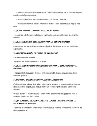 - Acción – Reacción: Tipo de respuesta, (reacción) provocada por el mensaje (acción) 
envido por la fuente o emisor. 
- De las expectativas: Conocimiento mutuo del emisor y receptor. 
- Interacción: Permite realizar inferencias mutuas sobre las conductas propias y del 
otro. 
33. ¿CÓMO IMPACTA LA CULTURA A LA COMUNICACIÓN? 
- Generando satisfactores materiales y espirituales indispensables para la existencia 
humana. 
34. ¿CUÁL ES EL OBJETO DE LA CULTURA PARA LAS CIENCIAS SOCIALES? 
- Distinguir a una sociedad de otra por medio de actividades y productos materiales y 
espirituales. 
35. ¿QUÉ ES TRANSICIÓN CULTURAL Y DA UN EJEMPLO? 
- Es la evolución del hombre. 
Ejemplo: Desarrollo de la cultura humana 
36. ¿CUÁL ES LA IMPORTANCIA DE LA ESCRITURA PARA LA COMUNICACIÓN Y EL 
LENGUAJE? 
- Hizo posible la traducción de ideas del lenguaje hablado a un lenguaje basado en 
símbolos gráficos. 
37. MENCIONA BREVEMENTE LA EVOLUCIÓN DE LA ESCRITURA 
-Se inventó hace más de 5 mil años, Este proceso permitió el almacenamiento de esas 
ideas, dándoles perpetuidad, lo cual marco un cambio significativo en la Sociedad 
humana. 
De esta manera la palabra escrita se transformó en el medio más poderoso para el 
fomento y evolución de la cultura. 
38. ¿EN EL ASPECTO DEL “CONOCER-SABER” CUÁL FUE LA IMPORTANCIA DE LA 
IMPRENTA DE GUTEMBERG? 
- Permitió un importante intercambio ideológico que permitió el desarrollo acelerado de 
la ciencia y el arte. 
 