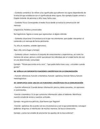 - Contexto semántico: Se refiere a los significados que adhieren los signos dependiendo de 
la relación que establecen con el significado de otros signos. Por ejemplo Coyote-animal o 
Coyote-tratante de personas o Allá, haya, halla y aya. 
- Contexto físico: Corresponde al medio físico donde se realiza la comunicación del 
mensaje. 
Lingüísticos: Palabras y enunciados 
No lingüísticos: Signos o iconos que representan al objeto referido. 
- Contexto situacional: Circunstancia en la que nos orientamos para poder interpretar el 
contenido y el mensaje de forma pertinente. 
Tú, ella, el, nosotros, ustedes (personas) 
Aquí, allá, cerca (lugar y tiempo) 
- Contexto cultural: involucra el conjunto de conocimientos y experiencias, así como las 
maneras de actuar, pensar y sentir que poseen los individuos por el simple hecho de vivir 
en una determinada comunidad. 
Ejemplo: ‘’Pásale paco estás en tu casa’’, ‘’que padre bolso traes susy… a la orden cuando 
gustes’’ 
48. SEÑALA LAS DIFERENTES FUNCIONES LINGÜÍSTICAS EN LA COMUNICACIÓN 
- Función referencial, Función sintomática, Función apelativa, Función fática y función 
metalingüística. 
49. EJEMPLIFICA CADA UNA DE LAS FUNCIONES LINGÜÍSTICAS EN LA COMUNICACIÓN 
- Función referencial: Cuando damos información precisa, datos concretos, sin opiniones 
ni sentimientos. 
-Función sintomática: Es la que suministra información sobre el hablante. Manifiesta 
nuestro estado de ánimo y nuestras actitudes. 
Ejemplo: me gusto esa película, ¡Qué bueno que llegaron! 
-Función apelativa: De acuerdo con las circunstancias y con lo que pretendemos conseguir 
podemos dirigirnos al interlocutor de muchas maneras. Se busca convencerlo. 
Ejemplo: ¿serias tan amable de prestarme los apuntes de la clase anterior? 
 