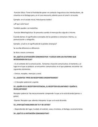 -Función fática: Tiene la finalidad de poner en contacto linguistico a los interlocutores, de 
situarlos en el dialogo para, en el caso necesario, abierto ya en el canal ir al asunto. 
Ejemplo: en el saludo inicial, Hola buenas tardes! 
¡uff que calor hace! 
También pueden ser muletillas 
-Función Metalingüística: Se presenta cuando el mensaje dice algo de si mismo. 
Cuando damos el significado o conceptos de las palabras o estructura interna, su 
pronunciación u ortografía. 
Ejemplo: ¿Cuál es el significado de la palabra Jerarquía? 
Se escribe diferencia o diferencía 
Se dice a veces o emveces 
50. ¿QUÉ ES LA SITUACIÓN COMUNICATIVA Y CUÁLES SON LOS FACTORES QUE 
INTERVIENEN EN ELLA? 
- Es el contexto de la comunicación, llamamos situación comunicativa al momento y al 
lugar en el que se produce un encuentro comunicativo en el que podemos encontrar los 
siguientes elementos: 
- Emisor, receptor, mensaje y canal. 
51. ¿CUÁNTOS TIPOS DE RECEPTORES ENCONTRAMOS? 
- 2. Receptor potencial y oyente. 
52. ¿QUIÉN ES EL RECEPTOR POTENCIAL, EL RECEPTOR VOLUNTARIO Y QUIÉN EL 
INVOLUNTARIO? 
Receptor potencial: No necesariamente comprende lo que se le está diciendo (perros o 
gatos) 
-Oyente: Receptor que además interpreta lo que se le está diciendo. 
53. ¿POR QUÉ HABLAMOS DE TU Y DE USTED? 
- Dependiendo del lugar, la edad, el carácter, sexo, el estatus, el dialogo, escenario tema. 
54. ¿QUÉ ES LA INTENCIÓN COMUNICATIVA? 
 