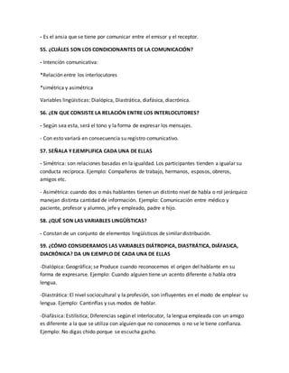 - Es el ansia que se tiene por comunicar entre el emisor y el receptor. 
55. ¿CUÁLES SON LOS CONDICIONANTES DE LA COMUNICACIÓN? 
- Intención comunicativa: 
*Relación entre los interlocutores 
*simétrica y asimétrica 
Variables lingüísticas: Dialópica, Diastrática, diafásica, diacrónica. 
56. ¿EN QUE CONSISTE LA RELACIÓN ENTRE LOS INTERLOCUTORES? 
- Según sea esta, será el tono y la forma de expresar los mensajes. 
- Con esto variará en consecuencia su registro comunicativo. 
57. SEÑALA Y EJEMPLIFICA CADA UNA DE ELLAS 
- Simétrica: son relaciones basadas en la igualdad. Los participantes tienden a igualar su 
conducta recíproca. Ejemplo: Compañeros de trabajo, hermanos, esposos, obreros, 
amigos etc. 
- Asimétrica: cuando dos o más hablantes tienen un distinto nivel de habla o rol jerárquico 
manejan distinta cantidad de información. Ejemplo: Comunicación entre médico y 
paciente, profesor y alumno, jefe y empleado, padre e hijo. 
58. ¿QUÉ SON LAS VARIABLES LINGÜÍSTICAS? 
- Constan de un conjunto de elementos lingüísticos de similar distribución. 
59. ¿CÓMO CONSIDERAMOS LAS VARIABLES DIÁTROPICA, DIASTRÁTICA, DIÁFASICA, 
DIACRÓNICA? DA UN EJEMPLO DE CADA UNA DE ELLAS 
-Dialópica: Geográfica; se Produce cuando reconocemos el origen del hablante en su 
forma de expresarse. Ejemplo: Cuando alguien tiene un acento diferente o habla otra 
lengua. 
-Diastrática: El nivel sociocultural y la profesión, son influyentes en el modo de emplear su 
lengua. Ejemplo: Cantinflas y sus modos de hablar. 
-Diafásica: Estilística; Diferencias según el interlocutor, la lengua empleada con un amigo 
es diferente a la que se utiliza con alguien que no conocemos o no se le tiene confianza. 
Ejemplo: No digas chido porque se escucha gacho. 
 