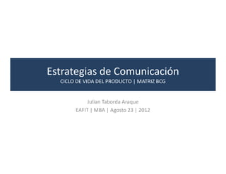 Estrategias de Comunicación
  CICLO DE VIDA DEL PRODUCTO | MATRIZ BCG


            Julian Taborda Araque
       EAFIT | MBA | Agosto 23 | 2012
 