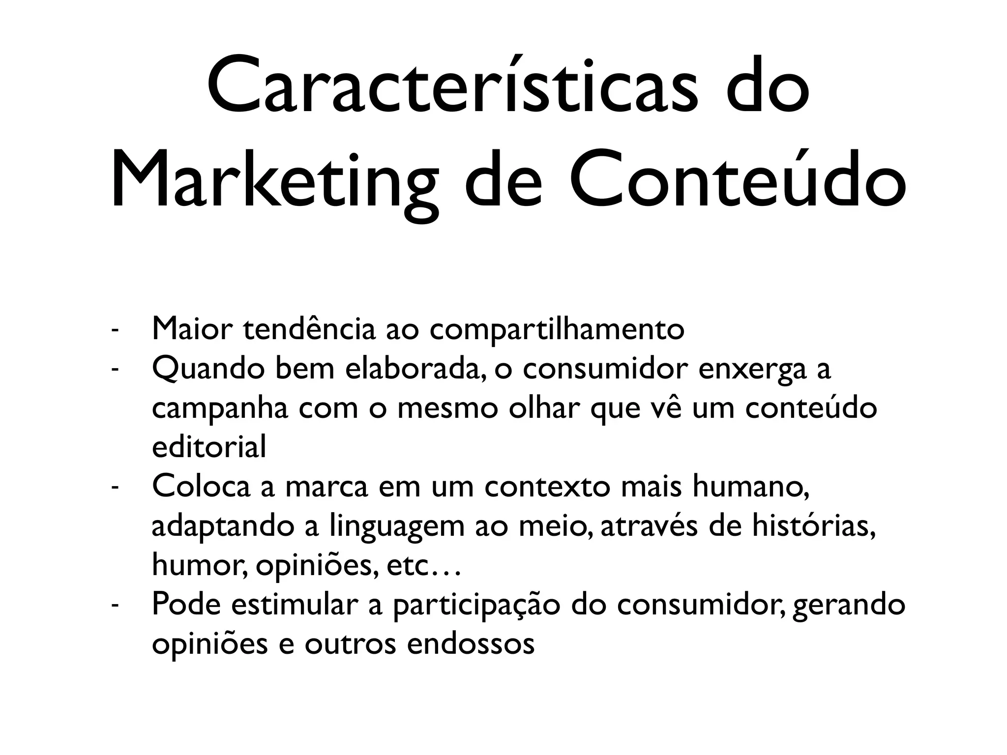 Características do
Marketing de Conteúdo
- Maior tendência ao compartilhamento
- Quando bem elaborada, o consumidor enxerga a
campanha com o mesmo olhar que vê um conteúdo
editorial
- Coloca a marca em um contexto mais humano,
adaptando a linguagem ao meio, através de histórias,
humor, opiniões, etc…
- Pode estimular a participação do consumidor, gerando
opiniões e outros endossos
 
