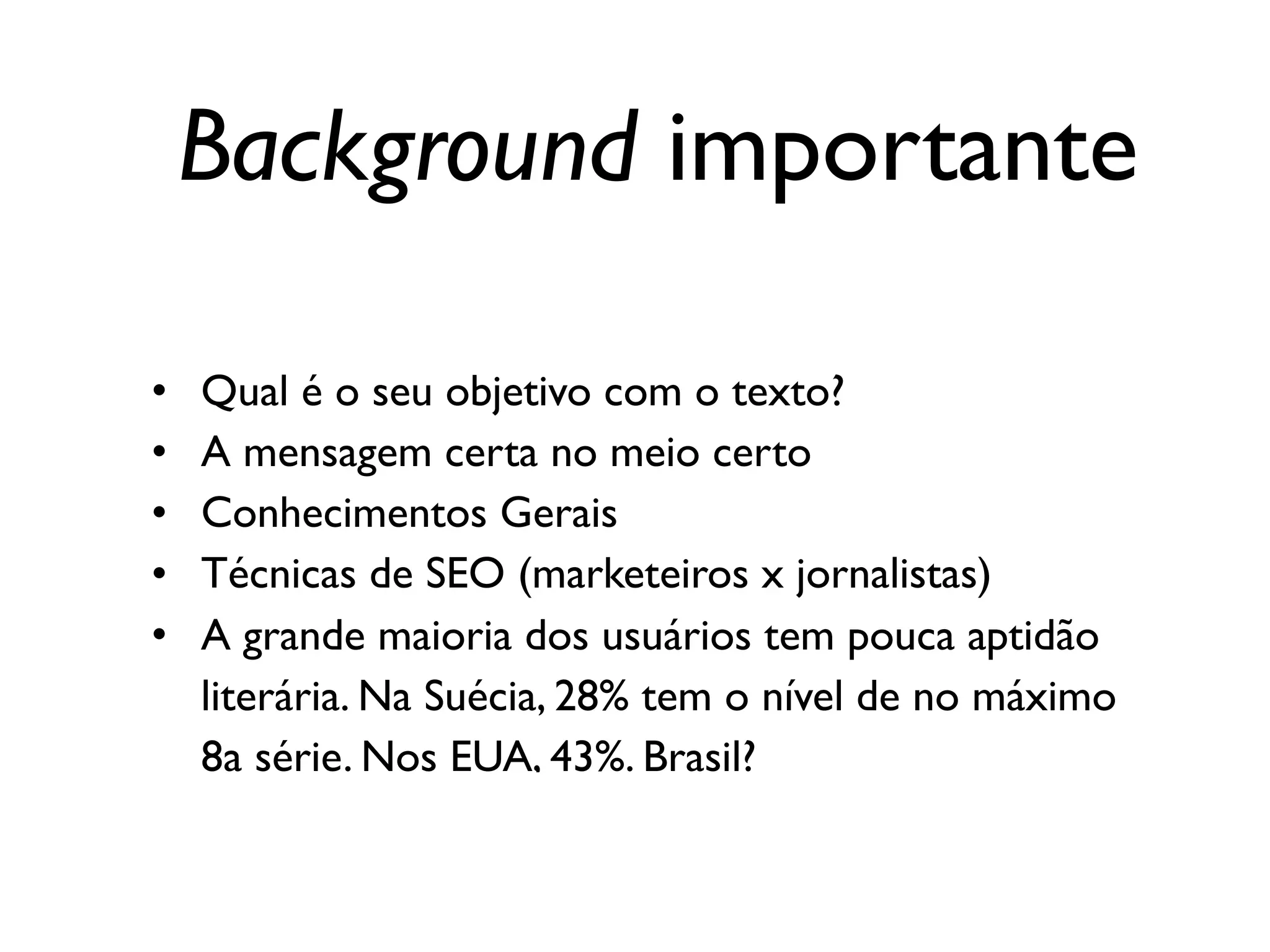 Background importante
• Qual é o seu objetivo com o texto?
• A mensagem certa no meio certo
• Conhecimentos Gerais
• Técnicas de SEO (marketeiros x jornalistas)
• A grande maioria dos usuários tem pouca aptidão
literária. Na Suécia, 28% tem o nível de no máximo
8a série. Nos EUA, 43%. Brasil?
 