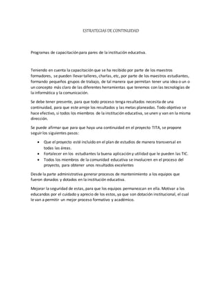 ESTRATEGIAS DE CONTINUIDAD
Programas de capacitación para pares de la institución educativa.
Teniendo en cuenta la capacitación que se ha recibido por parte de los maestros
formadores, se pueden llevar talleres, charlas, etc, por parte de los maestros estudiantes,
formando pequeños grupos de trabajo, de tal manera que permitan tener una idea o un o
un concepto más claro de las diferentes herramientas que tenemos con las tecnologías de
la informática y la comunicación.
Se debe tener presente, para que todo proceso tenga resultados necesita de una
continuidad, para que este arroje los resultados y las metas planeadas. Todo objetivo se
hace efectivo, si todos los miembros de la institución educativa, se unen y van en la misma
dirección.
Se puede afirmar que para que haya una continuidad en el proyecto TITA, se propone
seguir los siguientes pasos:
 Que el proyecto esté incluido en el plan de estudios de manera transversal en
todas las áreas.
 Fortalecer en los estudiantes la buena aplicación y utilidad que le pueden las TIC.
 Todos los miembros de la comunidad educativa se involucren en el proceso del
proyecto, para obtener unos resultados excelentes
Desde la parte administrativa generar procesos de mantenimiento a los equipos que
fueron donados y dotados en la institución educativa.
Mejorar la seguridad de estas, para que los equipos permanezcan en ella. Motivar a los
educandos por el cuidado y aprecio de los estos, ya que son dotación institucional, el cual
le van a permitir un mejor proceso formativo y académico.
 