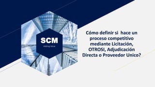 SCM
Adding Value
Cómo definir si hace un
proceso competitivo
mediante Licitación,
OTROSI, Adjudicación
Directa o Proveedor Unico?
 