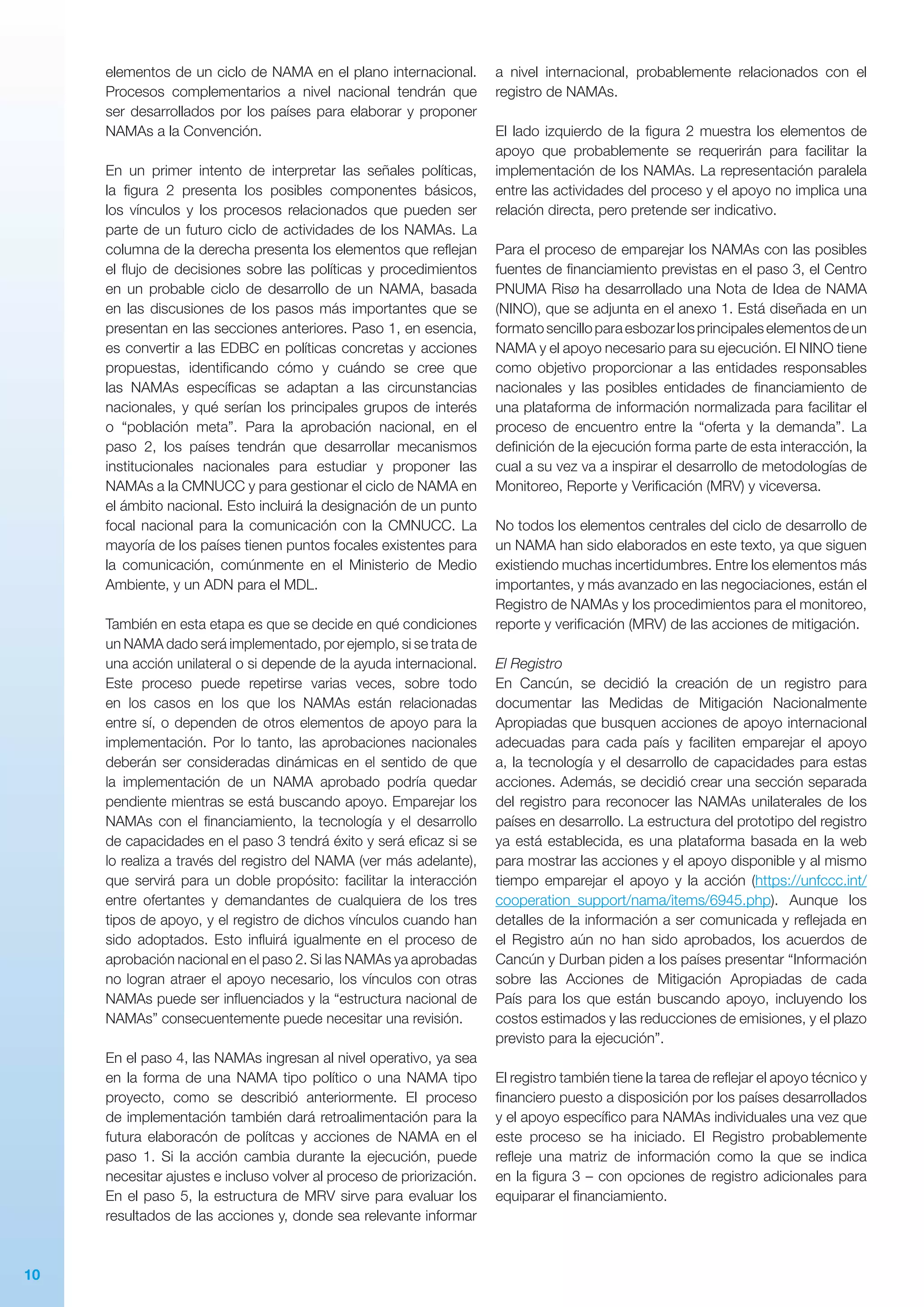 10
elementos de un ciclo de NAMA en el plano internacional.
Procesos complementarios a nivel nacional tendrán que
ser desarrollados por los países para elaborar y proponer
NAMAs a la Convención.
En un primer intento de interpretar las señales políticas,
la figura 2 presenta los posibles componentes básicos,
los vínculos y los procesos relacionados que pueden ser
parte de un futuro ciclo de actividades de los NAMAs. La
columna de la derecha presenta los elementos que reflejan
el flujo de decisiones sobre las políticas y procedimientos
en un probable ciclo de desarrollo de un NAMA, basada
en las discusiones de los pasos más importantes que se
presentan en las secciones anteriores. Paso 1, en esencia,
es convertir a las EDBC en políticas concretas y acciones
propuestas, identificando cómo y cuándo se cree que
las NAMAs específicas se adaptan a las circunstancias
nacionales, y qué serían los principales grupos de interés
o “población meta”. Para la aprobación nacional, en el
paso 2, los países tendrán que desarrollar mecanismos
institucionales nacionales para estudiar y proponer las
NAMAs a la CMNUCC y para gestionar el ciclo de NAMA en
el ámbito nacional. Esto incluirá la designación de un punto
focal nacional para la comunicación con la CMNUCC. La
mayoría de los países tienen puntos focales existentes para
la comunicación, comúnmente en el Ministerio de Medio
Ambiente, y un ADN para el MDL.
También en esta etapa es que se decide en qué condiciones
un NAMA dado será implementado, por ejemplo, si se trata de
una acción unilateral o si depende de la ayuda internacional.
Este proceso puede repetirse varias veces, sobre todo
en los casos en los que los NAMAs están relacionadas
entre sí, o dependen de otros elementos de apoyo para la
implementación. Por lo tanto, las aprobaciones nacionales
deberán ser consideradas dinámicas en el sentido de que
la implementación de un NAMA aprobado podría quedar
pendiente mientras se está buscando apoyo. Emparejar los
NAMAs con el financiamiento, la tecnología y el desarrollo
de capacidades en el paso 3 tendrá éxito y será eficaz si se
lo realiza a través del registro del NAMA (ver más adelante),
que servirá para un doble propósito: facilitar la interacción
entre ofertantes y demandantes de cualquiera de los tres
tipos de apoyo, y el registro de dichos vínculos cuando han
sido adoptados. Esto influirá igualmente en el proceso de
aprobación nacional en el paso 2. Si las NAMAs ya aprobadas
no logran atraer el apoyo necesario, los vínculos con otras
NAMAs puede ser influenciados y la “estructura nacional de
NAMAs” consecuentemente puede necesitar una revisión.
En el paso 4, las NAMAs ingresan al nivel operativo, ya sea
en la forma de una NAMA tipo político o una NAMA tipo
proyecto, como se describió anteriormente. El proceso
de implementación también dará retroalimentación para la
futura elaboracón de polítcas y acciones de NAMA en el
paso 1. Si la acción cambia durante la ejecución, puede
necesitar ajustes e incluso volver al proceso de priorización.
En el paso 5, la estructura de MRV sirve para evaluar los
resultados de las acciones y, donde sea relevante informar
a nivel internacional, probablemente relacionados con el
registro de NAMAs.
El lado izquierdo de la figura 2 muestra los elementos de
apoyo que probablemente se requerirán para facilitar la
implementación de los NAMAs. La representación paralela
entre las actividades del proceso y el apoyo no implica una
relación directa, pero pretende ser indicativo.
Para el proceso de emparejar los NAMAs con las posibles
fuentes de financiamiento previstas en el paso 3, el Centro
PNUMA Risø ha desarrollado una Nota de Idea de NAMA
(NINO), que se adjunta en el anexo 1. Está diseñada en un
formatosencilloparaesbozarlosprincipaleselementosdeun
NAMA y el apoyo necesario para su ejecución. El NINO tiene
como objetivo proporcionar a las entidades responsables
nacionales y las posibles entidades de financiamiento de
una plataforma de información normalizada para facilitar el
proceso de encuentro entre la “oferta y la demanda”. La
definición de la ejecución forma parte de esta interacción, la
cual a su vez va a inspirar el desarrollo de metodologías de
Monitoreo, Reporte y Verificación (MRV) y viceversa.
No todos los elementos centrales del ciclo de desarrollo de
un NAMA han sido elaborados en este texto, ya que siguen
existiendo muchas incertidumbres. Entre los elementos más
importantes, y más avanzado en las negociaciones, están el
Registro de NAMAs y los procedimientos para el monitoreo,
reporte y verificación (MRV) de las acciones de mitigación.
El Registro
En Cancún, se decidió la creación de un registro para
documentar las Medidas de Mitigación Nacionalmente
Apropiadas que busquen acciones de apoyo internacional
adecuadas para cada país y faciliten emparejar el apoyo
a, la tecnología y el desarrollo de capacidades para estas
acciones. Además, se decidió crear una sección separada
del registro para reconocer las NAMAs unilaterales de los
países en desarrollo. La estructura del prototipo del registro
ya está establecida, es una plataforma basada en la web
para mostrar las acciones y el apoyo disponible y al mismo
tiempo emparejar el apoyo y la acción (https://unfccc.int/
cooperation_support/nama/items/6945.php). Aunque los
detalles de la información a ser comunicada y reflejada en
el Registro aún no han sido aprobados, los acuer­dos de
Cancún y Durban piden a los países presentar “Información
sobre las Acciones de Mitigación Apropiadas de cada
País para los que están buscando apoyo, incluyendo los
costos estimados y las reducciones de emisiones, y el plazo
previsto para la ejecución”.
El registro también tiene la tarea de reflejar el apoyo técnico y
financiero puesto a disposición por los países desarrollados
y el apoyo específico para NAMAs individuales una vez que
este proceso se ha iniciado. El Registro probablemente
refleje una matriz de información como la que se indica
en la figura 3 – con opciones de registro adicionales para
equiparar el financiamiento.
 