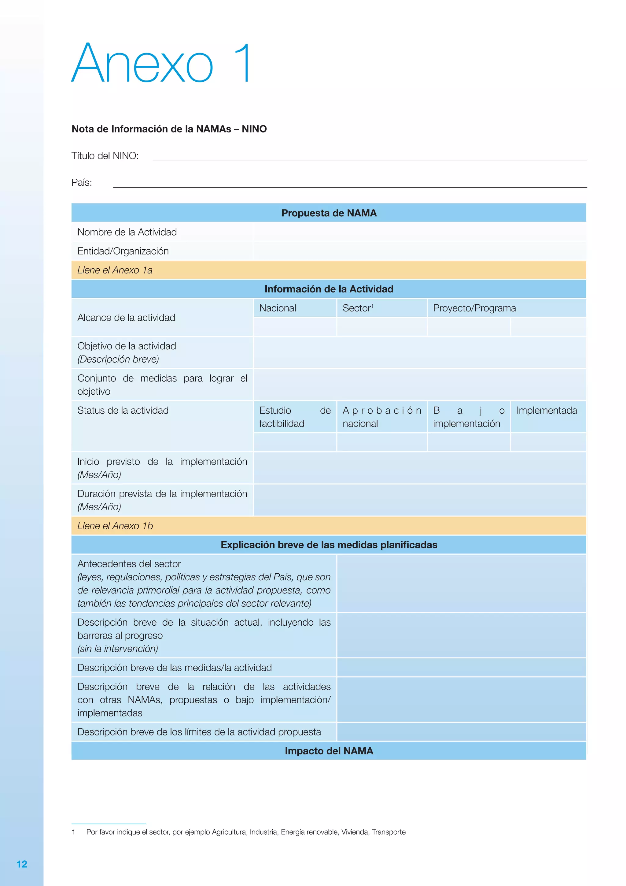 12
Anexo 1
Nota de Información de la NAMAs – NINO
Título del NINO:
País:
Propuesta de NAMA
Nombre de la Actividad
Entidad/Organización
Llene el Anexo 1a
Información de la Actividad
Alcance de la actividad
Nacional Sector1
Proyecto/Programa
Objetivo de la actividad
(Descripción breve)
Conjunto de medidas para lograr el
objetivo
Status de la actividad Estudio de
factibilidad
A p r o b a c i ó n
nacional
B a j o
implementación
Implementada
Inicio previsto de la implementación
(Mes/Año)
Duración prevista de la implementación
(Mes/Año)
Llene el Anexo 1b
Explicación breve de las medidas planificadas
Antecedentes del sector
(leyes, regulaciones, políticas y estrategias del País, que son
de relevancia primordial para la actividad propuesta, como
también las tendencias principales del sector relevante)
Descripción breve de la situación actual, incluyendo las
barreras al progreso
(sin la intervención)
Descripción breve de las medidas/la actividad
Descripción breve de la relación de las actividades
con otras NAMAs, propuestas o bajo implementación/
implementadas
Descripción breve de los límites de la actividad propuesta
Impacto del NAMA
1
1	 Por favor indique el sector, por ejemplo Agricultura, Industria, Energía renovable, Vivienda, Transporte
 