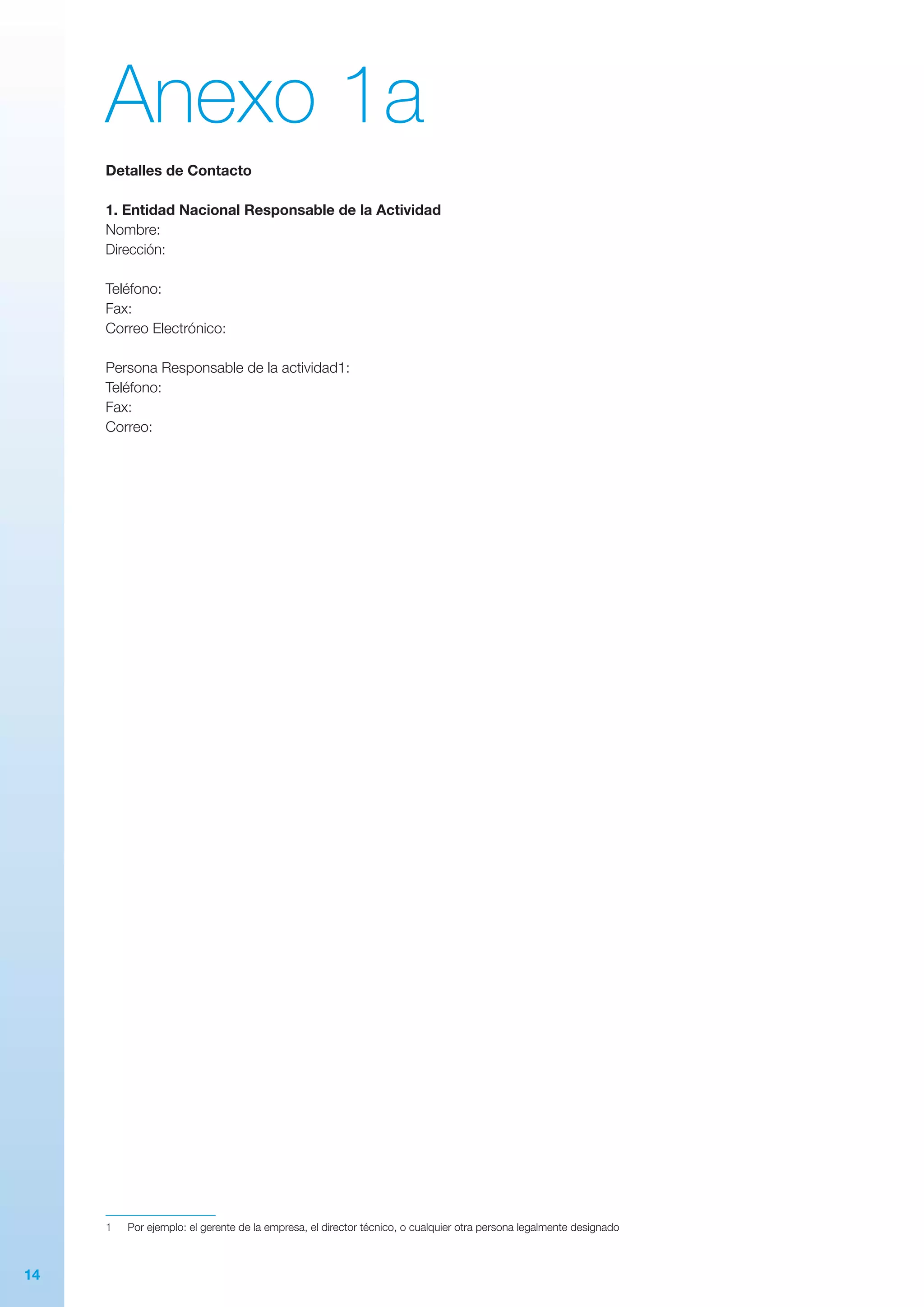 14
Anexo 1a
Detalles de Contacto
1. Entidad Nacional Responsable de la Actividad
Nombre:
Dirección:
Teléfono:
Fax:
Correo Electrónico:
Persona Responsable de la actividad1:
Teléfono:
Fax:
Correo:
1	 Por ejemplo: el gerente de la empresa, el director técnico, o cualquier otra persona legalmente designado
 