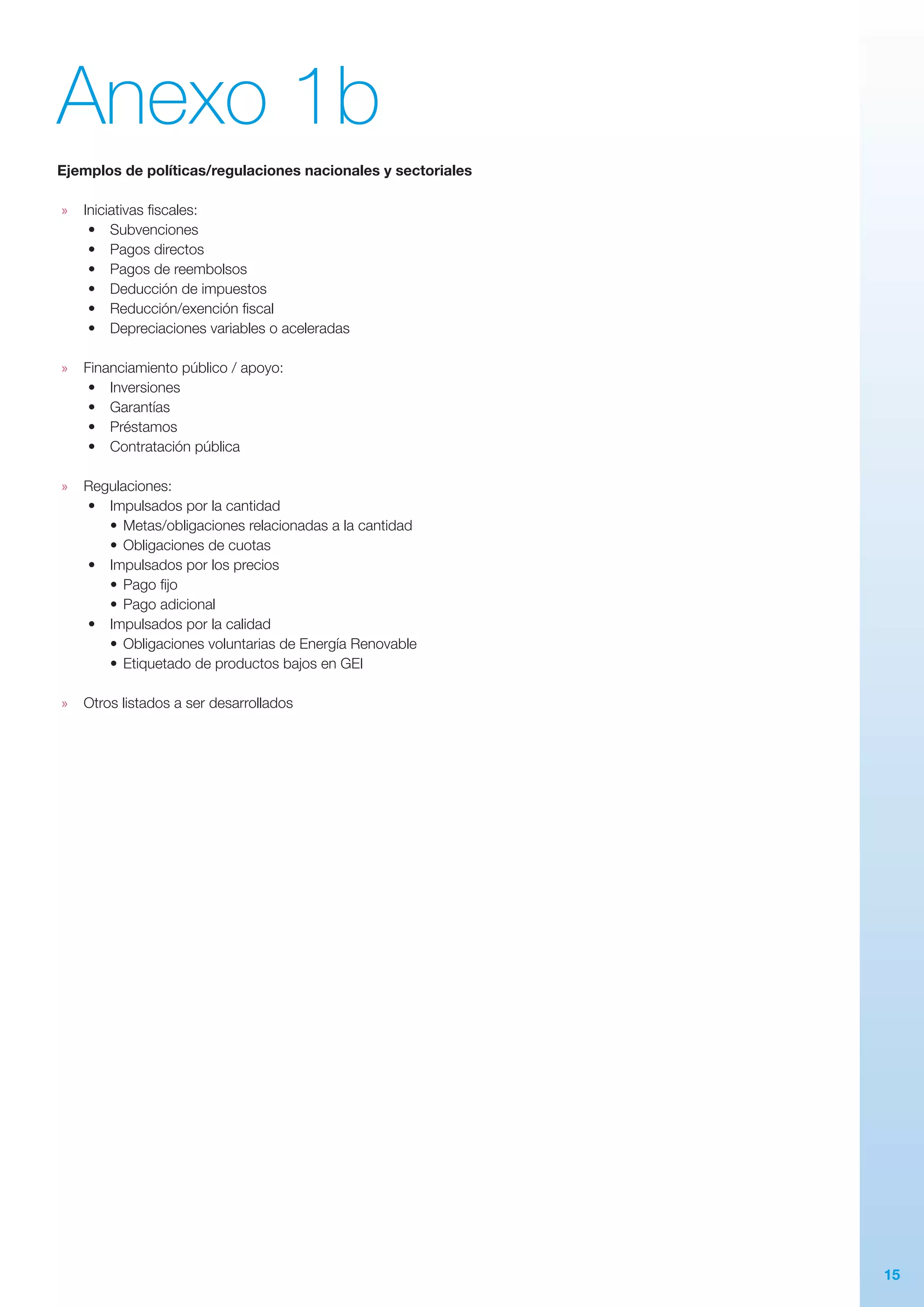 15
Anexo 1b
Ejemplos de políticas/regulaciones nacionales y sectoriales
»» Iniciativas fiscales:
•	 Subvenciones
•	 Pagos directos
•	 Pagos de reembolsos
•	 Deducción de impuestos
•	 Reducción/exención fiscal
•	 Depreciaciones variables o aceleradas
»» Financiamiento público / apoyo:
•	 Inversiones
•	 Garantías
•	 Préstamos
•	 Contratación pública
»» Regulaciones:
•	 Impulsados por la cantidad
•	Metas/obligaciones relacionadas a la cantidad
•	Obligaciones de cuotas
•	 Impulsados por los precios
•	Pago fijo
•	Pago adicional
•	 Impulsados por la calidad
•	Obligaciones voluntarias de Energía Renovable
•	Etiquetado de productos bajos en GEI
»» Otros listados a ser desarrollados
 