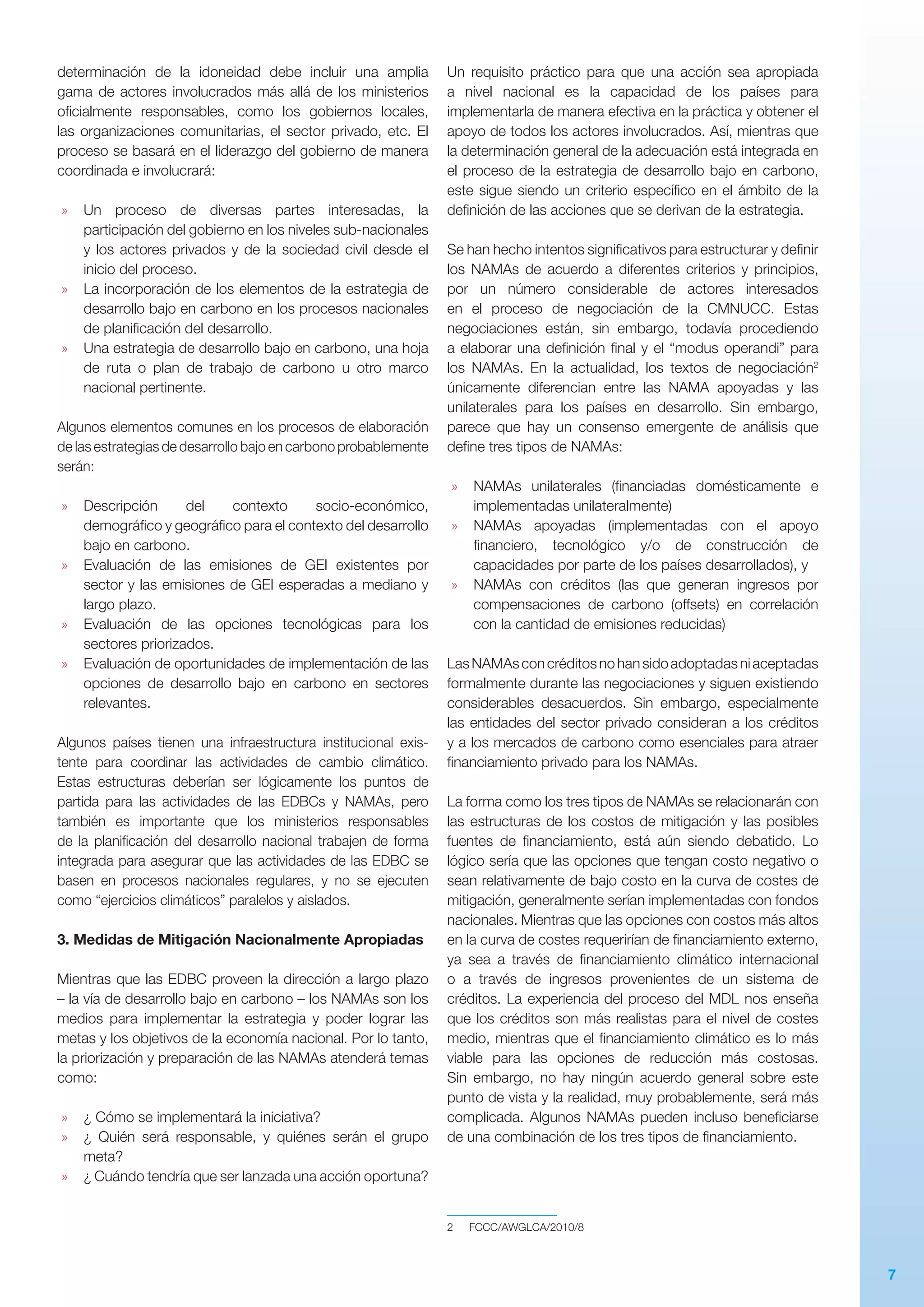 7
determinación de la idoneidad debe incluir una amplia
gama de actores involucrados más allá de los ministerios
oficialmente responsables, como los gobiernos locales,
las organizaciones comunitarias, el sector privado, etc. El
proceso se basará en el liderazgo del gobierno de manera
coordinada e involucrará:
»» Un proceso de diversas partes interesadas, la
participación del gobierno en los niveles sub-nacionales
y los actores privados y de la sociedad civil desde el
inicio del proceso.
»» La incorporación de los elementos de la estrategia de
desarrollo bajo en carbono en los procesos nacionales
de planificación del desarrollo.
»» Una estrategia de desarrollo bajo en carbono, una hoja
de ruta o plan de trabajo de carbono u otro marco
nacional pertinente.
Algunos elementos comunes en los procesos de elaboración
de las estrategias de desarrollo bajo en carbono probablemente
serán:
»» Descripción del contexto socio-económico,
demográfico y geográfico para el contexto del desarrollo
bajo en carbono.
»» Evaluación de las emisiones de GEI existentes por
sector y las emisiones de GEI esperadas a mediano y
largo plazo.
»» Evaluación de las opciones tecnológicas para los
sectores priorizados.
»» Evaluación de oportunidades de implementación de las
opciones de desarrollo bajo en carbono en sectores
relevantes.
Algunos países tienen una infraestructura institucional exis­
tente para coordinar las actividades de cambio climático.
Estas estructuras deberían ser lógicamente los puntos de
partida para las actividades de las EDBCs y NAMAs, pero
también es importante que los ministerios responsables
de la planificación del desarrollo nacional trabajen de forma
integrada para asegurar que las actividades de las EDBC se
basen en procesos nacionales regulares, y no se ejecuten
como “ejercicios climáticos” paralelos y aislados.
3. Medidas de Mitigación Nacionalmente Apropiadas
Mientras que las EDBC proveen la dirección a largo plazo
– la vía de desarrollo bajo en carbono – los NAMAs son los
medios para implementar la estrategia y poder lograr las
metas y los objetivos de la economía nacional. Por lo tanto,
la priorización y preparación de las NAMAs atenderá temas
como:
»» ¿ Cómo se implementará la iniciativa?
»» ¿ Quién será responsable, y quiénes serán el grupo
meta?
»» ¿ Cuándo tendría que ser lanzada una acción oportuna?
Un requisito práctico para que una acción sea apropiada
a nivel nacional es la capacidad de los países para
implementarla de manera efectiva en la práctica y obtener el
apoyo de todos los actores involucrados. Así, mientras que
la determinación general de la adecuación está integrada en
el proceso de la estrategia de desarrollo bajo en carbono,
este sigue siendo un criterio específico en el ámbito de la
definición de las acciones que se derivan de la estrategia.
Se han hecho intentos significativos para estructurar y definir
los NAMAs de acuerdo a diferentes criterios y principios,
por un número considerable de actores interesados
en el proceso de negociación de la CMNUCC. Estas
negociaciones están, sin embargo, todavía procediendo
a elaborar una definición final y el “modus operandi” para
los NAMAs. En la actualidad, los textos de negociación2
únicamente diferencian entre las NAMA apoyadas y las
unilaterales para los países en desarrollo. Sin embargo,
parece que hay un consenso emergente de análisis que
define tres tipos de NAMAs:
»» NAMAs unilaterales (financiadas domésticamente e
implementadas unilateralmente)
»» NAMAs apoyadas (implementadas con el apoyo
financiero, tecnológico y/o de construcción de
capacidades por parte de los países desarrollados), y
»» NAMAs con créditos (las que generan ingresos por
compensaciones de carbono (offsets) en correlación
con la cantidad de emisiones reducidas)
LasNAMAsconcréditosnohansidoadoptadasniaceptadas
formalmente durante las negociaciones y siguen existiendo
considerables desacuerdos. Sin embargo, especialmente
las entidades del sector privado consideran a los créditos
y a los mercados de carbono como esenciales para atraer
financiamiento privado para los NAMAs.
La forma como los tres tipos de NAMAs se relacionarán con
las estructuras de los costos de mitigación y las posibles
fuentes de financiamiento, está aún siendo debatido. Lo
lógico sería que las opciones que tengan costo negativo o
sean relativamente de bajo costo en la curva de costes de
mitigación, generalmente serían implementadas con fondos
nacionales. Mientras que las opciones con costos más altos
en la curva de costes requerirían de financiamiento externo,
ya sea a través de financiamiento climático internacional
o a través de ingresos provenientes de un sistema de
créditos. La experiencia del proceso del MDL nos enseña
que los créditos son más realistas para el nivel de costes
medio, mientras que el financiamiento climático es lo más
viable para las opciones de reducción más costosas.
Sin embargo, no hay ningún acuerdo general sobre este
punto de vista y la realidad, muy probablemente, será más
complicada. Algunos NAMAs pueden incluso beneficiarse
de una combinación de los tres tipos de financiamiento.
2	FCCC/AWGLCA/2010/8
 