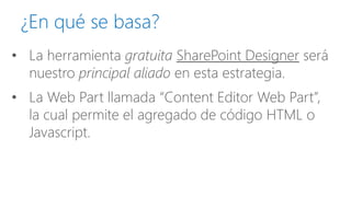 ¿En qué se basa? 
•La herramienta gratuitaSharePoint Designerserá nuestro principal aliadoen esta estrategia. 
•La Web Partllamada “Content Editor Web Part”, la cual permite el agregado de código HTML o Javascript.  