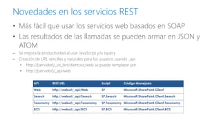 Novedades en los servicios REST 
•Más fácil que usar los servicios web basados en SOAP 
•Las resultados de las llamadas se pueden armar en JSON y ATOM 
–Se mejora la productividad al usar JavaScript y/o Jquery. 
–Creación de URL sencillas y naturales para los usuarios usando _api 
•http://[servidor]/_vti_bin/client.svc/web se puede remplazar por 
•http://[servidor]/_api/web  