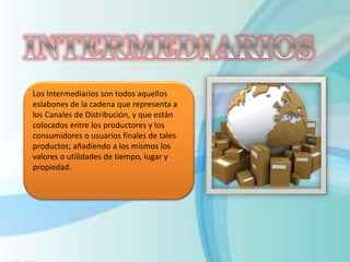 Los Intermediarios son todos aquellos
eslabones de la cadena que representa a
los Canales de Distribución, y que están
colocados entre los productores y los
consumidores o usuarios finales de tales
productos; añadiendo a los mismos los
valores o utilidades de tiempo, lugar y
propiedad.
 