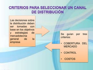 Las decisiones sobre
la distribución deben
ser tomadas con
base en los objetivos
y estrategias de
mercadotecnia
general de la
empresa
Se guían por tres
criterios:
• COBERTURA DEL
MERCADO
• CONTROL
• COSTOS
 
