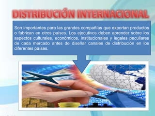 Son importantes para las grandes compañías que exportan productos
o fabrican en otros países. Los ejecutivos deben aprender sobre los
aspectos culturales, económicos, institucionales y legales peculiares
de cada mercado antes de diseñar canales de distribución en los
diferentes países.
 