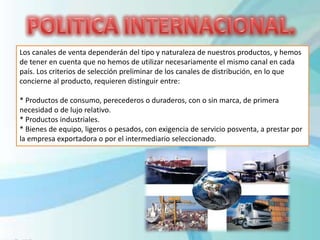 Los canales de venta dependerán del tipo y naturaleza de nuestros productos, y hemos
de tener en cuenta que no hemos de utilizar necesariamente el mismo canal en cada
país. Los criterios de selección preliminar de los canales de distribución, en lo que
concierne al producto, requieren distinguir entre:
* Productos de consumo, perecederos o duraderos, con o sin marca, de primera
necesidad o de lujo relativo.
* Productos industriales.
* Bienes de equipo, ligeros o pesados, con exigencia de servicio posventa, a prestar por
la empresa exportadora o por el intermediario seleccionado.
 