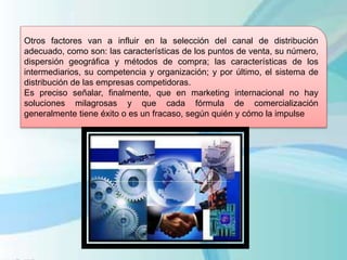 Otros factores van a influir en la selección del canal de distribución
adecuado, como son: las características de los puntos de venta, su número,
dispersión geográfica y métodos de compra; las características de los
intermediarios, su competencia y organización; y por último, el sistema de
distribución de las empresas competidoras.
Es preciso señalar, finalmente, que en marketing internacional no hay
soluciones milagrosas y que cada fórmula de comercialización
generalmente tiene éxito o es un fracaso, según quién y cómo la impulse
 