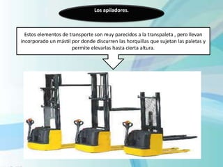 Los apiladores.
Estos elementos de transporte son muy parecidos a la transpaleta , pero llevan
incorporado un mástil por donde discurren las horquillas que sujetan las paletas y
permite elevarlas hasta cierta altura.
 