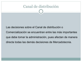 Canal de distribución
Las decisiones sobre el Canal de distribución o
Comercialización se encuentran entre las más importantes
que debe tomar la administración, pues afectan de manera
directa todas las demás decisiones de Mercadotecnia.
 