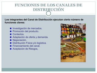 FUNCIONES DE LOS CANALES DE
DISTRIBUCIÓN
Los integrantes del Canal de Distribución ejecutan cierto número de
funciones claves:
Investigación de mercados.
Promoción del producto.
Contactos.
Adaptación de oferta y demanda.
Negociación.
Distribución Física y/o logística.
Financiamiento del canal.
Aceptación de Riesgos,
 