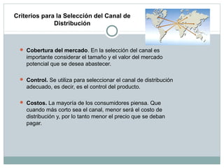 Criterios para la Selección del Canal de
Distribución
 Cobertura del mercado. En la selección del canal es
importante considerar el tamaño y el valor del mercado
potencial que se desea abastecer.
 Control. Se utiliza para seleccionar el canal de distribución
adecuado, es decir, es el control del producto.
 Costos. La mayoría de los consumidores piensa. Que
cuando más corto sea el canal, menor será el costo de
distribución y, por lo tanto menor el precio que se deban
pagar.
 