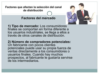 Factores que afectan la selección del canal
de distribución
Factores del mercado
1) Tipo de mercado: Los consumidores
finales se comportan en forma diferente a
los usuarios industriales, se llega a ellos a
través de otros canales de distribución.
2) Número de compradores potenciales:
Un fabricante con pocos clientes
potenciales puede usar su propia fuerza de
ventas directamente a los consumidores o
usuarios finales. Cuando hay muchos
prospectos, al fabricante le gustaría servirse
de los intermediarios.
 