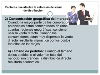 Factores que afectan la selección del canal
de distribución
3) Concentración geográfica del mercado:
Cuando la mayor parte de los compradores
potenciales están concentrados en unas
cuantas regiones geográficas, conviene
usar la venta directa. Cuando los
consumidores están muy dispersos la venta
directa resultaría impráctica por los costos
tan altos de los viajes.
4) Tamaño de pedidos: Cuando el tamaño
de los pedidos o el volumen total del
negocio son grandes la distribución directa
resultaría económica.
 