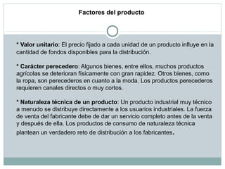 Factores del producto
* Valor unitario: El precio fijado a cada unidad de un producto influye en la
cantidad de fondos disponibles para la distribución.
* Carácter perecedero: Algunos bienes, entre ellos, muchos productos
agrícolas se deterioran físicamente con gran rapidez. Otros bienes, como
la ropa, son perecederos en cuanto a la moda. Los productos perecederos
requieren canales directos o muy cortos.
* Naturaleza técnica de un producto: Un producto industrial muy técnico
a menudo se distribuye directamente a los usuarios industriales. La fuerza
de venta del fabricante debe de dar un servicio completo antes de la venta
y después de ella. Los productos de consumo de naturaleza técnica
plantean un verdadero reto de distribución a los fabricantes.
 