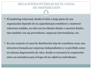 RELACIONES INTERNAS EN EL CANAL
DE DISTRIBUCIÓN
 El marketing relacional, donde el éxito a largo plazo de una
organización depende de su capacidad para establecer y mantener
relaciones estables, no solo con los clientes finales o usuarios finales,
sino también con sus proveedores, empresas intermediarias, etc.
 En este contexto el canal de distribución deja de concebirse como una
estructura formada por empresas independientes y es percibido como
un sistema degeneración de valor, donde es necesaria la cooperación
entre sus miembros para el logro de los objetivos individuales.
 