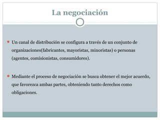 La negociación
 Un canal de distribución se configura a través de un conjunto de
organizaciones(fabricantes, mayoristas, minoristas) o personas
(agentes, comisionistas, consumidores).
 Mediante el proceso de negociación se busca obtener el mejor acuerdo,
que favorezca ambas partes, obteniendo tanto derechos como
obligaciones.
 