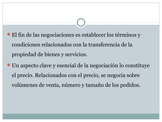 El fin de las negociaciones es establecer los términos y
condiciones relacionados con la transferencia de la
propiedad de bienes y servicios.
Un aspecto clave y esencial de la negociación lo constituye
el precio. Relacionados con el precio, se negocia sobre
volúmenes de venta, número y tamaño de los pedidos.
 