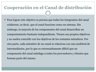 Cooperación en el Canal de distribución
 Para lograr este objetivo se precisa que todos los integrantes del canal
colaboren, es decir, que el canal funcione como un sistema. Sin
embargo, la mayoría de los componentes del canal desarrollan un
comportamiento bastante independiente. Tienen sus propios objetivos
y no suelen coincidir con los objetivos de los restantes miembros. Por
otra parte, cada miembro de un canal se relaciona con una multitud de
intermediarios, por lo que es extremadamente difícil que un
componente del canal satisfaga a todos los proveedores y clientes que
forman parte del mismo.
 