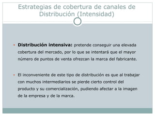 Estrategias de cobertura de canales de
Distribución (Intensidad)
• Distribución intensiva: pretende conseguir una elevada
cobertura del mercado, por lo que se intentará que el mayor
número de puntos de venta ofrezcan la marca del fabricante.
• El inconveniente de este tipo de distribución es que al trabajar
con muchos intermediarios se pierde cierto control del
producto y su comercialización, pudiendo afectar a la imagen
de la empresa y de la marca.
 