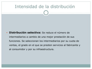 Intensidad de la distribución
• Distribución selectiva: Se reduce el número de
intermediarios a cambio de una mejor prestación de sus
funciones. Se seleccionan los intermediarios por su cuota de
ventas, el grado en el que se presten servicios al fabricante y
al consumidor y por su infraestructura.
 