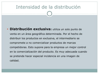 Intensidad de la distribución
• Distribución exclusiva: utiliza un solo punto de
venta en un área geográfica determinada. Por el hecho de
distribuir los productos en exclusiva, el intermediario se
compromete a no comercializar productos de marcas
competidoras. Esto supone para la empresa un mejor control
en la comercialización del producto. Es muy adecuada cuando
se pretende hacer especial incidencia en una imagen de
calidad.
 