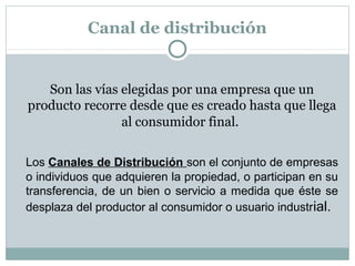 Canal de distribución
Son las vías elegidas por una empresa que un
producto recorre desde que es creado hasta que llega
al consumidor final.
Los Canales de Distribución son el conjunto de empresas
o individuos que adquieren la propiedad, o participan en su
transferencia, de un bien o servicio a medida que éste se
desplaza del productor al consumidor o usuario industrial.
 
