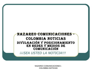 NAZAREO COMUNICACIONES -
COLOMBIA NOTICIAS
¡¡¡SEA USTED LA NOTICIA!!!
NAZAREO COMUNICACIONES -
COLOMBIA NOTICIAS
DIVULGACIÓN Y POSICIONAMIENTO
EN REDES Y MEDIOS DE
COMUNICACIÓN
 