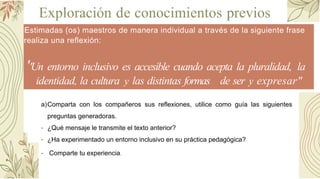 Exploración de conocimientos previos
Estimadas (os) maestros de manera individual a través de la siguiente frase
realiza una reflexión:
''Un entorno inclusivo es accesible cuando acepta la pluralidad, la
identidad, la cultura y las distintas formas de ser y expresar"
a)Comparta con los compañeros sus reflexiones, utilice como guía las siguientes
preguntas generadoras.
- ¿Qué mensaje le transmite el texto anterior?
- ¿Ha experimentado un entorno inclusivo en su práctica pedagógica?
- Comparte tu experiencia.
 