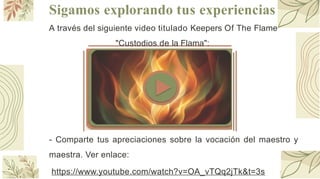 Sigamos explorando tus experiencias
f/
ji¡¡ NotebookLM
A través del siguiente video titulado Keepers Of The Flame
"Custodios de la Flama":
- Comparte tus apreciaciones sobre la vocación del maestro y
maestra. Ver enlace:
https://www.youtube.com/watch?v=OA_vTQq2jTk&t=3s
 