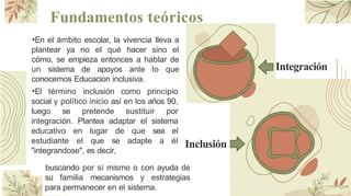 Fundamentos teóricos
•En el ámbito escolar, la vivencia lleva a
plantear ya no el qué hacer sino el
cómo, se empieza entonces a hablar de
un sistema de apoyos ante lo que
conocemos Educacion inclusiva.
•El término inclusión como principio
social y político inicio así en los años 90,
luego se pretende sustituir por
integración. Plantea adaptar el sistema
educativo en lugar de que sea el
estudiante el que se adapte a él
"integrandose", es decir,
buscando por sí mismo o con ayuda de
su familia mecanismos y estrategias
para permanecer en el sistema.
Integración
Inclusión
 