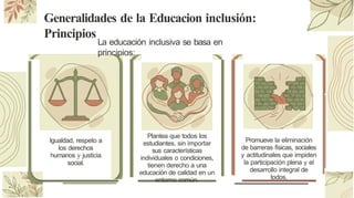 Generalidades de la Educacion inclusión:
Principios
La educación inclusiva se basa en
principios:
Igualdad, respeto a
los derechos
humanos y justicia
social.
Plantea que todos los
estudiantes, sin importar
sus características
individuales o condiciones,
tienen derecho a una
educación de calidad en un
entorno común.
Promueve la eliminación
de barreras físicas, sociales
y actitudinales que impiden
la participación plena y el
desarrollo integral de
todos.
 