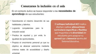 Conozcamos la inclusión en el aula
En el contexto áulico se busca responder a las necesidades de
aprendizaje de sus estudiantes:
• Garantizando el máximo desarrollo de sus
habilidades y talentos.
• Logrando competencias para la
inclusión social.
• Practica de equidad y, por ende, la
igualdad de oportunidades.
• Propicia el crecimiento personal ya que su
objetivo es alcanzar autonomía mediante
criterios reales de accesibilidad y diseño
universal. ,,; NotebookLM
/ . . .
 