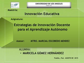 UNIVERSIDAD DE LOS ANGELES
PUEBLA, PUE.
Maestría:
Innovación Educativa
Asignatura:
Estrategias de Innovación Docente
para el Aprendizaje Autónomo
Asesor: MTRO. MARCIAL ESCOBEDO MENDEZ
ALUMNA:
• MARICELA GÓMEZ HERNÁNDEZ
Puebla., Pué. AGOSTO DE 2015
 
