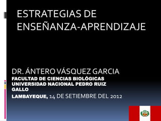 ESTRATEGIAS DE
 ENSEÑANZA-APRENDIZAJE



DR. ÁNTERO VÁSQUEZ GARCIA
FACULTAD DE CIENCIAS BIOLÓGICAS
UNIVERSIDAD NACIONAL PEDRO RUIZ
GALLO
LAMBAYEQUE,   14 DE SETIEMBRE DEL 2012
 