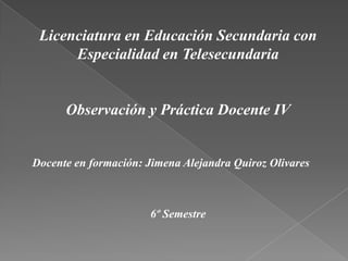 Licenciatura en Educación Secundaria con
Especialidad en Telesecundaria

Observación y Práctica Docente IV

Docente en formación: Jimena Alejandra Quiroz Olivares

6º Semestre

 