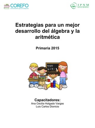 Estrategias para un mejor
desarrollo del álgebra y la
aritmética
Primaria 2015
Capacitadores:
Ana Cecilia Holgado Vargas
Luis Carlos Dionicio
 