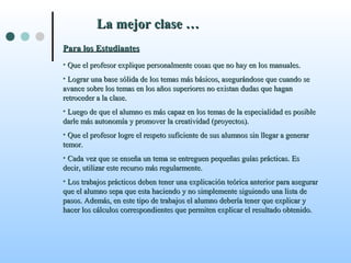 La mejor clase …La mejor clase …
Para los EstudiantesPara los Estudiantes
• Que el profesor explique personalmente cosas que no hay en los manuales.Que el profesor explique personalmente cosas que no hay en los manuales.
• Lograr una base sólida de los temas más básicos, asegurándose que cuando seLograr una base sólida de los temas más básicos, asegurándose que cuando se
avance sobre los temas en los años superiores no existan dudas que haganavance sobre los temas en los años superiores no existan dudas que hagan
retroceder a la clase.retroceder a la clase.
• Luego de que el alumno es más capaz en los temas de la especialidad es posibleLuego de que el alumno es más capaz en los temas de la especialidad es posible
darle más autonomía y promover la creatividad (proyectos).darle más autonomía y promover la creatividad (proyectos).
• Que el profesor logre el respeto suficiente de sus alumnos sin llegar a generarQue el profesor logre el respeto suficiente de sus alumnos sin llegar a generar
temor.temor.
• Cada vez que se enseña un tema se entreguen pequeñas guías prácticas. EsCada vez que se enseña un tema se entreguen pequeñas guías prácticas. Es
decir, utilizar este recurso más regularmente.decir, utilizar este recurso más regularmente.
• Los trabajos prácticos deben tener una explicación teórica anterior para asegurarLos trabajos prácticos deben tener una explicación teórica anterior para asegurar
que el alumno sepa que esta haciendo y no simplemente siguiendo una lista deque el alumno sepa que esta haciendo y no simplemente siguiendo una lista de
pasos. Además, en este tipo de trabajos el alumno debería tener que explicar ypasos. Además, en este tipo de trabajos el alumno debería tener que explicar y
hacer los cálculos correspondientes que permiten explicar el resultado obtenido.hacer los cálculos correspondientes que permiten explicar el resultado obtenido.
 